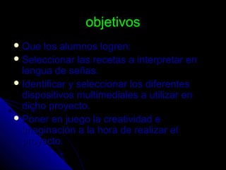 objetivosobjetivos
 Que los alumnos logren:Que los alumnos logren:
 Seleccionar las recetas a interpretar enSeleccionar las recetas a interpretar en
lengua de señas.lengua de señas.
 Identificar y seleccionar los diferentesIdentificar y seleccionar los diferentes
dispositivos multimediales a utilizar endispositivos multimediales a utilizar en
dicho proyecto.dicho proyecto.
 Poner en juego la creatividad ePoner en juego la creatividad e
imaginación a la hora de realizar elimaginación a la hora de realizar el
proyecto.proyecto.
 