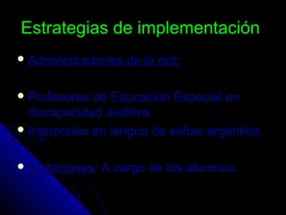 Estrategias de implementaciónEstrategias de implementación
 Administrador/es de la red:Administrador/es de la red:
 Profesores de Educación Especial enProfesores de Educación Especial en
discapacidad auditiva.discapacidad auditiva.
 Interpretes en lengua de señas argentina.Interpretes en lengua de señas argentina.
 invitacionesinvitaciones: A cargo de los alumnos.: A cargo de los alumnos.
 