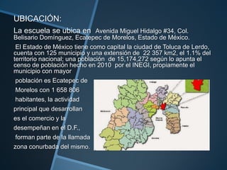 UBICACIÓN:
La escuela se ubica en Avenida Miguel Hidalgo #34, Col.
Belisario Domínguez, Ecatepec de Morelos, Estado de México.
El Estado de México tiene como capital la ciudad de Toluca de Lerdo,
cuenta con 125 municipio y una extensión de 22 357 km2, el 1.1% del
territorio nacional; una población de 15,174,272 según lo apunta el
censo de población hecho en 2010 por el INEGI, propiamente el
municipio con mayor
población es Ecatepec de
Morelos con 1 658 806
habitantes, la actividad
principal que desarrollan
es el comercio y la
desempeñan en el D.F.,
forman parte de la llamada
zona conurbada del mismo.
 