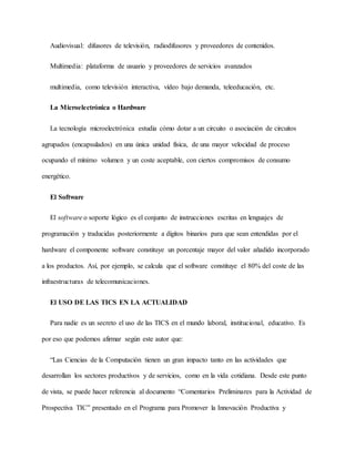 Audiovisual: difusores de televisión, radiodifusores y proveedores de contenidos.
Multimedia: plataforma de usuario y proveedores de servicios avanzados
multimedia, como televisión interactiva, vídeo bajo demanda, teleeducación, etc.
La Microelectrónica o Hardware
La tecnología microelectrónica estudia cómo dotar a un circuito o asociación de circuitos
agrupados (encapsulados) en una única unidad física, de una mayor velocidad de proceso
ocupando el mínimo volumen y un coste aceptable, con ciertos compromisos de consumo
energético.
El Software
El software o soporte lógico es el conjunto de instrucciones escritas en lenguajes de
programación y traducidas posteriormente a dígitos binarios para que sean entendidas por el
hardware el componente software constituye un porcentaje mayor del valor añadido incorporado
a los productos. Así, por ejemplo, se calcula que el software constituye el 80% del coste de las
infraestructuras de telecomunicaciones.
El USO DE LAS TICS EN LA ACTUALIDAD
Para nadie es un secreto el uso de las TICS en el mundo laboral, institucional, educativo. Es
por eso que podemos afirmar según este autor que:
“Las Ciencias de la Computación tienen un gran impacto tanto en las actividades que
desarrollan los sectores productivos y de servicios, como en la vida cotidiana. Desde este punto
de vista, se puede hacer referencia al documento “Comentarios Preliminares para la Actividad de
Prospectiva TIC” presentado en el Programa para Promover la Innovación Productiva y
 
