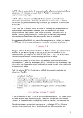 La Web 2.0 es la representación de la evolución de las aplicaciones tradicionales hacia
aplicaciones web enfocadas al usuario final. El Web 2.0 es una actitud y no
precisamente una tecnología.
La Web 2.0 es la transición que se ha dado de aplicaciones tradicionales hacia
aplicaciones que funcionan a través del web enfocadas al usuario final. Se trata de
aplicaciones que generen colaboración y de servicios que reemplacen las aplicaciones
de escritorio.
Es una etapa que ha definido nuevos proyectos en Internet y está preocupándose por
brindar mejores soluciones para el usuario final. Muchos aseguran que hemos
reinventado lo que era el Internet, otros hablan de burbujas e inversiones, pero la
realidad es que la evolución natural del medio realmente ha propuesto cosas más
interesantes como lo analizamos diariamente en las notas de Actualidad.
Y es que cuando el web inició, nos encontrábamos en un entorno estático, con páginas
en HTML que sufrían pocas actualizaciones y no tenían interacción con el usuario.
O término 2.0
Pero para entender de donde viene el término de Web 2.0 tenemos que remontarnos al
momento en que Dale Dougherty de O’Reilly Media utilizó este término en una
conferencia en la que compartió una lluvia de ideas junto a Craig Cline de MediaLive.
En dicho evento se hablaba del renacimiento y evolución de la web.
Constantemente estaban surgiendo nuevas aplicaciones y sitios con sorprendentes
funcionalidades. Y así se dio la pauta para la Web 2.0 conference que arranca en el 2004
y hoy en día se realiza anualmente en San Francisco, con eventos adicionales utilizando
la marca en otros países.
En la charla inicial del Web Conference se habló de los principios que tenían las
aplicaciones Web 2.0:
• La web es la plataforma
• La información es lo que mueve al Internet
• Efectos de la red movidos por una arquitectura de participación.
• La innovación surge de características distribuidas por desarrolladores
independientes.
• El fin del círculo de adopción de software pues tenemos servicios en beta
perpetuo
¿En qué nos sirve la Web 2.0?
El uso de el término de Web 2.0 está de moda, dándole mucho peso a una tendencia que
ha estado presente desde hace algún tiempo. En Internet las especulaciones han sido
causantes de grandes burbujas tecnológicas y han hecho fracasar a muchos proyectos.
Además, nuestros proyectos tienen que renovarse y evolucionar. El Web 2.0 no es
precisamente una tecnología, sino es la actitud con la que debemos trabajar para
10
 
