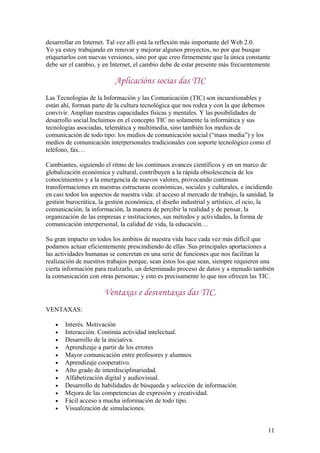 desarrollar en Internet. Tal vez allí está la reflexión más importante del Web 2.0.
Yo ya estoy trabajando en renovar y mejorar algunos proyectos, no por que busque
etiquetarlos con nuevas versiones, sino por que creo firmemente que la única constante
debe ser el cambio, y en Internet, el cambio debe de estar presente más frecuentemente
Aplicacións socias das TIC
Las Tecnologías de la Información y las Comunicación (TIC) son incuestionables y
están ahí, forman parte de la cultura tecnológica que nos rodea y con la que debemos
convivir. Amplían nuestras capacidades físicas y mentales. Y las posibilidades de
desarrollo social.Incluimos en el concepto TIC no solamente la informática y sus
tecnologías asociadas, telemática y multimedia, sino también los medios de
comunicación de todo tipo: los medios de comunicación social (“mass media”) y los
medios de comunicación interpersonales tradicionales con soporte tecnológico como el
teléfono, fax…
Cambiantes, siguiendo el ritmo de los continuos avances científicos y en un marco de
globalización económica y cultural, contribuyen a la rápida obsolescencia de los
conocimientos y a la emergencia de nuevos valores, provocando continuas
transformaciones en nuestras estructuras económicas, sociales y culturales, e incidiendo
en casi todos los aspectos de nuestra vida: el acceso al mercado de trabajo, la sanidad, la
gestión burocrática, la gestión económica, el diseño industrial y artístico, el ocio, la
comunicación, la información, la manera de percibir la realidad y de pensar, la
organización de las empresas e instituciones, sus métodos y actividades, la forma de
comunicación interpersonal, la calidad de vida, la educación…
Su gran impacto en todos los ámbitos de nuestra vida hace cada vez más difícil que
podamos actuar eficientemente prescindiendo de ellas .Sus principales aportaciones a
las actividades humanas se concretan en una serie de funciones que nos facilitan la
realización de nuestros trabajos porque, sean éstos los que sean, siempre requieren una
cierta información para realizarlo, un determinado proceso de datos y a menudo también
la comunicación con otras personas; y esto es precisamente lo que nos ofrecen las TIC.
Ventaxas e desventaxas das TIC.
VENTAXAS:
• Interés. Motivación
• Interacción. Continúa actividad intelectual.
• Desarrollo de la iniciativa.
• Aprendizaje a partir de los errores
• Mayor comunicación entre profesores y alumnos
• Aprendizaje cooperativo.
• Alto grado de interdisciplinariedad.
• Alfabetización digital y audiovisual.
• Desarrollo de habilidades de búsqueda y selección de información.
• Mejora de las competencias de expresión y creatividad.
• Fácil acceso a mucha información de todo tipo.
• Visualización de simulaciones.
11
 