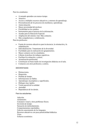 Para los estudiantes:
• A menudo aprenden con menos tiempo
• Atractivo.
• Acceso a múltiples recursos educativos y entornos de aprendizaje.
• Personalización de los procesos de enseñanza y aprendizaje.
• Autoevaluación.
• Mayor proximidad del profesor.
• Flexibilidad en los estudios.
• Instrumentos para el proceso de la información.
• Ayudas para la Educación Especial.
• Ampliación del entorno vital. Más contactos.
• Más compañerismo y colaboración.
Para los profesores:
• Fuente de recursos educativos para la docencia, la orientación y la
rehabilitación.
• Individualización. Tratamiento de la diversidad.
• Facilidades para la realización de agrupamientos.
• Mayor contacto con los estudiantes.
• Liberan al profesor de trabajos repetitivos.
• Facilitan la evaluación y control.
• Actualización profesional.
• Constituyen un buen medio de investigación didáctica en el aula.
• Contactos con otros profesores y centros.
DESVENTAXAS:
• Distracciones.
• Dispersión.
• Pérdida de tiempo.
• Informaciones no fiables.
• Aprendizajes incompletos y superficiales.
• Diálogos muy rígidos.
• Visión parcial de la realidad.
• Ansiedad.
• Dependencia de los demás.
Para los estudiantes:
Adicción.
Aislamiento.
Cansancio visual y otros problemas físicos.
Inversión de tiempo.
Sensación de desbordamiento.
Comportamientos reprobables.
Falta de conocimiento de los lenguajes.
Recursos educativos con poca potencialidad didáctica.
Virus.
Esfuerzo económico.
12
 
