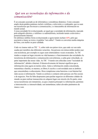 Qué son as tecnoloxías da información e da
comunicación?
É un concepto asociado ao de informática e considérase dinámico. Como concepto
amplo desta palabra podemos incluír o teléfono, a televisión e o ordenador, que se usan
nas tecnoloxías que favorecen a comunicación, e o intercambio de información no
mundo actual.
A nosa sociedade foi evolucionando, ao igual que a sociedade da información, marcada
polo telégrafo eléctrico, o teléfono e a radiotelefonía, incluíndo tamén a televisión e
posteriormente Internet.
Os teléfonos móbiles foron evolucionando e agora tamén inclúen GPS, polo que
asociaron a imaxe ao texto e á palabra "sen cables". Tamén se converteu nunha máquina
de fotos, con mellor ou peor calidade.
Cada vez úsanse máis as TIC ´ S, sobre todo nos países ricos, que cada vez son máis
usadas por membros das diferentes xeracións. Ata persoas con minusvalidez poden usar
esta tecnoloxía, por exemplo os cegos usan sintetizadores vocais avanzados. As TIC
tenden a ocupar un lugar crecente na vida humana e o funcionamento das sociedades.As
tecnoloxías da información e comunicación convertéronse, a unha gran velocidade, en
parte importante das nosas vidas. As TIC ´ S tamén son coñecidas como "sociedade da
información", debido a Internet. O desenvolvemento de Internet significou que a
información estea agora en moitos sitios. Antes a información estaba concentrada,
transmitíaa a familia, os mestres, os libros.A escola e a universidade eran os ámbitos
que concentraban o coñecemento. Hoxe rompéronse estas barreiras e con Internet hai
máis acceso á información. Tamén se axilizou o contacto entre persoas con fins sociais
e de negocios. Non fai falta desprazarse para pechar negocios en diferentes cidades do
mundo ou para realizar transaccións en calquera lugar cun sinxelo clic.En parte, estas
novas tecnoloxías son inmateriais, xa que a materia principal é a información; permiten
a interconexión e a interactividade; son instantáneas; teñen elevados parámetros de
imaxe e son.
3
 