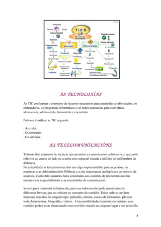 AS TECNOLOXÍAS
As TIC conforman o conxunto de recursos necesarios para manipular a información: os
ordenadores, os programas informáticos e as redes necesarias para convertela,
almacenala, administrala, transmitila e encontrala.
Pódense clasificar as TIC segundo:
. As redes.
. Os terminais.
. Os servizos.
AS TELECOMUNICACIÓNS
Trátanse dun conxunto de técnicas que permiten a comunicación a distancia, o que pode
referirse ao cuarto do lado ou a unha nave espacial situada a millóns de quilómetros de
distancia.
Na actualidade as telecomunicacións son algo imprescindible para as persoas, as
empresas e as Administracións Públicas e a súa importancia multiplícase co número de
usuarios. Canto máis usuarios haxa conectados aos sistemas de telecomunicacións
maiores son as posibilidades e as necesidades de comunicación.
Serven para transmitir información, pero esa información pode encontrarse de
diferentes formas, que se coñecen co concepto de contidos. Estas redes e servizos
manexan contidos de calquera tipo: películas, música, cursos de formación, páxinas
web, documentos, fotografías, videos... Coas posibilidades tecnolóxicas actuais, eses
contidos poden estar almacenados nun servidor situado en calquera lugar e ser accesible
4
 