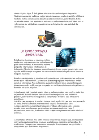 dende calquera lugar. É dicir, podes acceder a eles dende calquera dispositivo.
Na telecomunicación inclúense moitas tecnoloxías como: a radio, televisión, teléfono e
telefonía móbil, comunicacións de datos e redes informáticas, como Internet. Estas
tecnoloxías son de vital importancia no contexto socioeconómico actual, sobre todo se
valoramos a súa utilidade en conceptos como a globalización ou a sociedade da
información.
A INTELIXENCIA
ARTIFICIAL
Estuda como lograr que as máquinas realcen
tarefas que, polo momento, son realizadas mellor
polos seres humanos. A definición é efémera
porque fai referencia ao estado actual da
informática. Non inclúe áreas que potencialmente teñen un grande impacto tales como
aqueles problemas que non poden ser resoltos axeitadamente nin polos seres humanos
nin polas máquinas.
Estuda como lograr que as máquinas realcen tarefas que, polo momento, son realizadas
mellor polos seres humanos. A definición é efémera porque fai referencia ao estado
actual da informática. Non inclúe áreas que potencialmente teñen un grande impacto
tales como aqueles problemas que non poden ser resoltos axeitadamente nin polos seres
humanos nin polas máquinas.
A intelixencia está vinculada a saber elixir as mellores opcións para resolver algún tipo
de problema. Existen diversos tipos de intelixencia segundo os seus atributos e
procesos, como a intelixencia operativa, a intelixencia biolóxica ou a intelixencia
psicolóxica.
Artificial, por outra parte, é un adxectivo que sinala aquilo feito por man, arte ou enxeño
do home. O artificial tamén permite nomear a aquilo non natural ou falso.
A noción de intelixencia artificial foi desenvolvida en referencia a certos sistemas
creados polos seres humanos que constitúen axentes racionais non vivos. A
racionalidade, neste caso, é entendida como a capacidade para maximizar un resultado
esperado.
A intelixencia artificial, polo tanto, consiste no deseño de procesos que, ao executarse
sobre unha arquitectura física, producen resultados que maximizan certa medida de
rendemento. Estes procesos baséanse en secuencias de entradas que son percibidas e
almacenadas pola mencionada arquitectura.
5
 