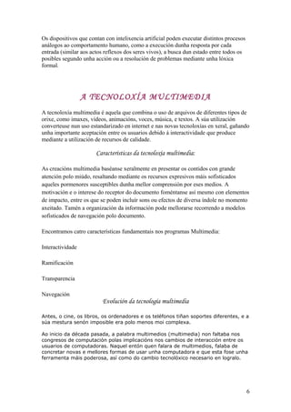 Os dispositivos que contan con intelixencia artificial poden executar distintos procesos
análogos ao comportamento humano, como a execución dunha resposta por cada
entrada (similar aos actos reflexos dos seres vivos), a busca dun estado entre todos os
posibles segundo unha acción ou a resolución de problemas mediante unha lóxica
formal.
A TECNOLOXÍA MULTIMEDIA
A tecnoloxía multimedia é aquela que combina o uso de arquivos de diferentes tipos de
orixe, como imaxes, vídeos, animacións, voces, música, e textos. A súa utilización
converteuse nun uso estandarizado en internet e nas novas tecnoloxías en xeral, gañando
unha importante aceptación entre os usuarios debido á interactividade que produce
mediante a utilización de recursos de calidade.
Características da tecnoloxía multimedia:
As creacións multimedia baséanse xeralmente en presentar os contidos con grande
atención polo miúdo, resaltando mediante os recursos expresivos máis sofisticados
aqueles pormenores susceptibles dunha mellor comprensión por eses medios. A
motivación e o interese do receptor do documento foméntanse así mesmo con elementos
de impacto, entre os que se poden incluír sons ou efectos de diversa índole no momento
axeitado. Tamén a organización da información pode mellorarse recorrendo a modelos
sofisticados de navegación polo documento.
Encontramos catro características fundamentais nos programas Multimedia:
Interactividade
Ramificación
Transparencia
Navegación
Evolución da tecnología multimedia
Antes, o cine, os libros, os ordenadores e os teléfonos tiñan soportes diferentes, e a
súa mestura senón imposible era polo menos moi complexa.
Ao inicio da década pasada, a palabra multimedios (multimedia) non faltaba nos
congresos de computación polas implicacións nos cambios de interacción entre os
usuarios de computadoras. Naquel entón quen falara de multimedios, falaba de
concretar novas e mellores formas de usar unha computadora e que esta fose unha
ferramenta máis poderosa, así como do cambio tecnolóxico necesario en logralo.
6
 