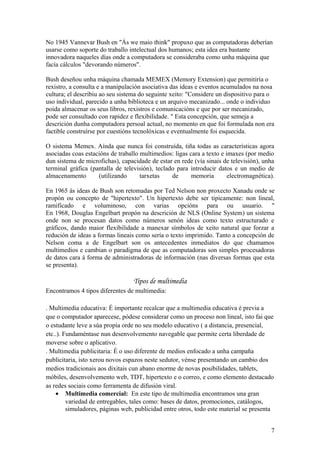 No 1945 Vannevar Bush en "Ás we maio think" propuxo que as computadoras deberían
usarse como soporte do traballo intelectual dos humanos; esta idea era bastante
innovadora naqueles días onde a computadora se consideraba como unha máquina que
facía cálculos "devorando números".
Bush deseñou unha máquina chamada MEMEX (Memory Extension) que permitiría o
rexistro, a consulta e a manipulación asociativa das ideas e eventos acumulados na nosa
cultura; el describiu ao seu sistema do seguinte xeito: "Considere un dispositivo para o
uso individual, parecido a unha biblioteca e un arquivo mecanizado... onde o individuo
poida almacenar os seus libros, rexistros e comunicacións e que por ser mecanizado,
pode ser consultado con rapidez e flexibilidade. " Esta concepción, que semeja a
descrición dunha computadora persoal actual, no momento en que foi formulada non era
factible construírse por cuestións tecnolóxicas e eventualmente foi esquecida.
O sistema Memex. Aínda que nunca foi construída, tiña todas as características agora
asociadas coas estacións de traballo multimedios: ligas cara a texto e imaxes (por medio
dun sistema de microfichas), capacidade de estar en rede (vía sinais de televisión), unha
terminal gráfica (pantalla de televisión), teclado para introducir datos e un medio de
almacenamento (utilizando tarxetas de memoria electromagnética).
En 1965 ás ideas de Bush son retomadas por Ted Nelson non proxecto Xanadu onde se
propón ou concepto de "hipertexto". Un hipertexto debe ser tipicamente: non lineal,
ramificado e voluminoso, con varias opcións para ou usuario. "
En 1968, Douglas Engelbart propón na descrición de NLS (Online System) un sistema
onde non se procesan datos como números senón ideas como texto estructurado e
gráficos, dando maior flexibilidade a manexar símbolos de xeito natural que forzar a
redución de ideas a formas lineais como sería o texto imprimido. Tanto a concepción de
Nelson coma a de Engelbart son os antecedentes inmediatos do que chamamos
multimedios e cambian o paradigma de que as computadoras son simples procesadoras
de datos cara á forma de administradoras de información (nas diversas formas que esta
se presenta).
Tipos de multimedia
Encontramos 4 tipos diferentes de multimedia:
. Multimedia educativa: É importante recalcar que a multimedia educativa é previa a
que o computador aparecese, pódese considerar como un proceso non lineal, isto fai que
o estudante leve a súa propia orde no seu modelo educativo ( a distancia, presencial,
etc..). Fundaméntase nun desenvolvemento navegable que permite certa liberdade de
moverse sobre o aplicativo.
. Multimedia publicitaria: É o uso diferente de medios enfocado a unha campaña
publicitaria, isto xerou novos espazos neste sedutor, vénse presentando un cambio dos
medios tradicionais aos dixitais cun abano enorme de novas posibilidades, tablets,
móbiles, desenvolvemento web, TDT, hipertexto e o correo, e como elemento destacado
as redes sociais como ferramenta de difusión viral.
• Multimedia comercial: En este tipo de multimedia encontramos una gran
variedad de entregables, tales como: bases de datos, promociones, catálogos,
simuladores, páginas web, publicidad entre otros, todo este material se presenta
7
 