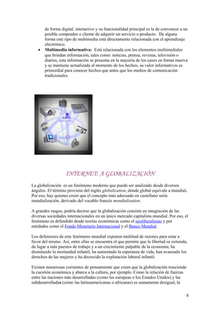 de forma digital, interactivo y su funcionalidad principal es la de convencer a un
posible comprador o cliente de adquirir un servicio o producto. De alguna
forma este tipo de multimedia está directamente relacionada con el aprendizaje
electrónico.
• Multimedia informativa: Está relacionada con los elementos multimediales
que brindan información, tales como: noticias, prensa, revistas, televisión o
diarios, esta información se presenta en la mayoría de los casos en forma masiva
y se mantiene actualizada al momento de los hechos, su valor informativos es
primordial para conocer hechos que antes que los medios de comunicación
tradicionales.
INTERNET: A GLOBALIZACIÓN
La globalización es un fenómeno moderno que puede ser analizado desde diversos
ángulos. El término proviene del inglés globalization, donde global equivale a mundial.
Por eso, hay quienes creen que el concepto más adecuado en castellano sería
mundialización, derivado del vocablo francés mondialisation.
A grandes rasgos, podría decirse que la globalización consiste en integración de las
diversas sociedades internacionales en un único mercado capitalista mundial. Por eso, el
fenómeno es defendido desde teorías económicas como el neoliberalismo y por
entidades como el Fondo Monetario Internacional y el Banco Mundial.
Los defensores de este fenómeno mundial exponen multitud de razones para estar a
favor del mismo. Así, entre ellas se encuentra el que permite que la libertad se extienda,
da lugar a más puestos de trabajo y a un crecimiento palpable de la economía, ha
disminuido la mortandad infantil, ha aumentado la esperanza de vida, han avanzado los
derechos de las mujeres y ha decrecido la explotación laboral infantil.
Existen numerosas corrientes de pensamiento que creen que la globalización trasciende
la cuestión económica y abarca a la cultura, por ejemplo. Como la relación de fuerzas
entre las naciones más desarrolladas (como las europeas o los Estados Unidos) y las
subdesarrolladas (como las latinoamericanas o africanas) es sumamente desigual, la
8
 