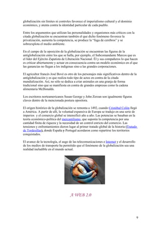 globalización sin límites ni controles favorece el imperialismo cultural y el dominio
económico, y atenta contra la identidad particular de cada pueblo.
Entre los argumentos que utilizan las personalidades y organismos más críticos con la
citada globalización se encuentran también el que dicho fenómeno favorece la
privatización, aumenta la competencia, se produce la “fuga de cerebros” y se
sobreexplota el medio ambiente.
En el campo de la oposición de la globalización se encuentran las figuras de la
antiglobalización entre los que se halla, por ejemplo, el Subcomandante Marcos que es
el líder del Ejército Zapatista de Liberación Nacional. Él y sus compañeros lo que hacen
es criticar abiertamente y actuar en consecuencia contra un modelo económico en el que
las ganancias no llegan a los indígenas sino a las grandes corporaciones.
El agricultor francés José Bové es otro de los personajes más significativos dentro de la
antiglobalización y es que realiza todo tipo de actos en contra de la citada
mundialización. Así, no sólo se dedica a criar animales en una granja de forma
tradicional sino que se manifiesta en contra de grandes empresas como la cadena
alimentaria McDonalds.
Los escritores norteamericanos Susan George y John Zerzan son igualmente figuras
claves dentro de la mencionada postura opositora.
El origen histórico de la globalización se remonta a 1492, cuando Cristóbal Colón llegó
a América. A partir de allí, la voluntad expansiva de Europa se tradujo en una serie de
imperios y el comercio global se intensificó año a año. Las potencias se basaban en la
teoría económico-política del mercantilismo, que suponía la competencia por una
cantidad finita de riqueza y la necesidad de un control estricto del comercio. Las
tensiones y enfrentamientos dieron lugar al primer tratado global de la historia (Tratado
de Tordesillas), donde España y Portugal acordaron como repartirse los territorios
conquistados.
El avance de la tecnología, el auge de las telecomunicaciones e Internet y el desarrollo
de los medios de transporte ha permitido que el fenómeno de la globalización sea una
realidad ineludible en el mundo actual.
A WEB 2.0
9
 