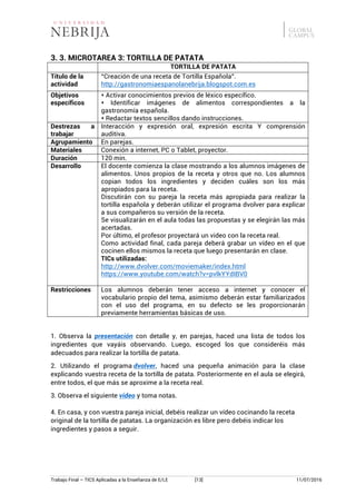 Trabajo Final – TICS Aplicadas a la Enseñanza de E/LE [13] 11/07/2016
3. 3. MICROTAREA 3: TORTILLA DE PATATA
TORTILLA DE PATATA
Título de la
actividad
“Creación de una receta de Tortilla Española”.
http://gastronomiaespanolanebrija.blogspot.com.es
Objetivos
específicos
s Activar conocimientos previos de léxico específico.
s Identificar imágenes de alimentos correspondientes a la
gastronomía española.
s Redactar textos sencillos dando instrucciones.
Destrezas a
trabajar
Interacción y expresión oral, expresión escrita Y comprensión
auditiva.
Agrupamiento En parejas.
Materiales Conexión a internet, PC o Tablet, proyector.
Duración 120 min.
Desarrollo El docente comienza la clase mostrando a los alumnos imágenes de
alimentos. Unos propios de la receta y otros que no. Los alumnos
copian todos los ingredientes y deciden cuáles son los más
apropiados para la receta.
Discutirán con su pareja la receta más apropiada para realizar la
tortilla española y deberán utilizar el programa dvolver para explicar
a sus compañeros su versión de la receta.
Se visualizarán en el aula todas las propuestas y se elegirán las más
acertadas.
Por último, el profesor proyectará un video con la receta real.
Como actividad final, cada pareja deberá grabar un vídeo en el que
cocinen ellos mismos la receta que luego presentarán en clase.
TICs utilizadas:
http://www.dvolver.com/moviemaker/index.html
https://www.youtube.com/watch?v=pvlkYYdIBV0
Restricciones Los alumnos deberán tener acceso a internet y conocer el
vocabulario propio del tema, asimismo deberán estar familiarizados
con el uso del programa, en su defecto se les proporcionarán
previamente herramientas básicas de uso.
1. Observa la presentación con detalle y, en parejas, haced una lista de todos los
ingredientes que vayáis observando. Luego, escoged los que consideréis más
adecuados para realizar la tortilla de patata.
2. Utilizando el programa dvolver, haced una pequeña animación para la clase
explicando vuestra receta de la tortilla de patata. Posteriormente en el aula se elegirá,
entre todos, el que más se aproxime a la receta real.
3. Observa el siguiente vídeo y toma notas.
4. En casa, y con vuestra pareja inicial, debéis realizar un vídeo cocinando la receta
original de la tortilla de patatas. La organización es libre pero debéis indicar los
ingredientes y pasos a seguir.
 