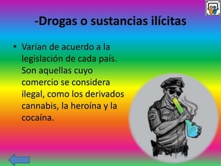 -Drogas o sustancias ilícitas
• Varían de acuerdo a la
legislación de cada país.
Son aquellas cuyo
comercio se considera
ilegal, como los derivados
cannabis, la heroína y la
cocaína.
 