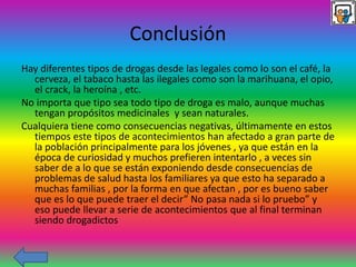 Conclusión
Hay diferentes tipos de drogas desde las legales como lo son el café, la
cerveza, el tabaco hasta las ilegales como son la marihuana, el opio,
el crack, la heroína , etc.
No importa que tipo sea todo tipo de droga es malo, aunque muchas
tengan propósitos medicinales y sean naturales.
Cualquiera tiene como consecuencias negativas, últimamente en estos
tiempos este tipos de acontecimientos han afectado a gran parte de
la población principalmente para los jóvenes , ya que están en la
época de curiosidad y muchos prefieren intentarlo , a veces sin
saber de a lo que se están exponiendo desde consecuencias de
problemas de salud hasta los familiares ya que esto ha separado a
muchas familias , por la forma en que afectan , por es bueno saber
que es lo que puede traer el decir” No pasa nada si lo pruebo” y
eso puede llevar a serie de acontecimientos que al final terminan
siendo drogadictos
 