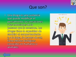 Que son?
• Una droga es una sustancia
que puede modificar el
pensamiento, las sensaciones
y las emociones de la
persona que la consume. Las
drogas tiene la capacidad de
cambiar el comportamiento
y, a la larga, la manera de ser,
tiene efectos biológicos
conocidos en humanos o
animales.
 