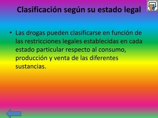 Clasificación según su estado legal
• Las drogas pueden clasificarse en función de
las restricciones legales establecidas en cada
estado particular respecto al consumo,
producción y venta de las diferentes
sustancias.
 