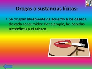 -Drogas o sustancias lícitas:
• Se ocupan libremente de acuerdo a los deseos
de cada consumidor. Por ejemplo, las bebidas
alcohólicas y el tabaco.
 