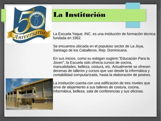 La Institución
La Escuela Yaque, INC. es una institución de formación técnica
fundada en 1962.
Se encuentra ubicada en el populoso sector de La Joya,
Santiago de los Caballeros, Rep. Dominicana.
En sus inicios, como su eslogan sugiere:”Educación Para la
Joven”, la Escuela solo ofrecía cursos de cocina,
manualidades, belleza, costura, etc. Actualmente se ofrecen
decenas de talleres y cursos que van desde la informática y
contabilidad computarizada, hasta la elaboración de postres.
La institución cuenta con una edificación de tres niveles que
sirve de alojamiento a sus talleres de costura, cocina,
informática, belleza, sala de conferencias y sus oficinas.
 