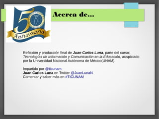 Acerca de...
Reflexión y producción final de Juan Carlos Luna, parte del curso:
Tecnologías de Información y Comunicación en la Educación, auspiciado
por la Universidad Nacional Autónoma de México(UNAM).
Impartido por @ticunam
Juan Carlos Luna en Twitter @JuanLunaN
Comentar y saber más en #TICUNAM
 