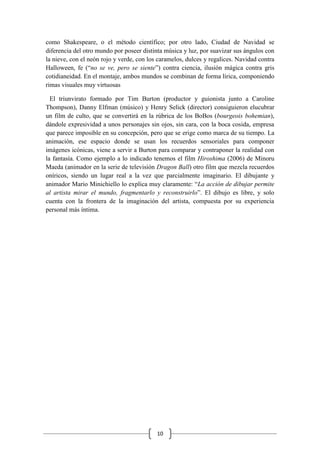 10
como Shakespeare, o el método científico; por otro lado, Ciudad de Navidad se
diferencia del otro mundo por poseer distinta música y luz, por suavizar sus ángulos con
la nieve, con el neón rojo y verde, con los caramelos, dulces y regalices. Navidad contra
Halloween, fe (“no se ve, pero se siente”) contra ciencia, ilusión mágica contra gris
cotidianeidad. En el montaje, ambos mundos se combinan de forma lírica, componiendo
rimas visuales muy virtuosas
El triunvirato formado por Tim Burton (productor y guionista junto a Caroline
Thompson), Danny Elfman (músico) y Henry Selick (director) consiguieron elucubrar
un film de culto, que se convertirá en la rúbrica de los BoBos (bourgeois bohemian),
dándole expresividad a unos personajes sin ojos, sin cara, con la boca cosida, empresa
que parece imposible en su concepción, pero que se erige como marca de su tiempo. La
animación, ese espacio donde se usan los recuerdos sensoriales para componer
imágenes icónicas, viene a servir a Burton para comparar y contraponer la realidad con
la fantasía. Como ejemplo a lo indicado tenemos el film Hiroshima (2006) de Minoru
Maeda (animador en la serie de televisión Dragon Ball) otro film que mezcla recuerdos
oníricos, siendo un lugar real a la vez que parcialmente imaginario. El dibujante y
animador Mario Minichiello lo explica muy claramente: “La acción de dibujar permite
al artista mirar el mundo, fragmentarlo y reconstruirlo”. El dibujo es libre, y solo
cuenta con la frontera de la imaginación del artista, compuesta por su experiencia
personal más íntima.
 