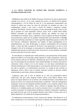11
4. LA NOVIA CADÁVER: EL ESTILO DEL EXCESO ALIMENTA A
GENERACIONES DE FANS
Hablábamos más arriba de los BoBos (bourgeois bohemian), las nuevas generaciones
versadas en lo kitsch y en lo camp, amantes del exceso y el artificio de los géneros
cinematográficos y de los filmes de serie B. A esa generación contracultural, que
entrona la cultura pop como las series de televisión, los artículos de ropa y los
complementos vintage, y que viene a revertir los órdenes y prejuicios sociales,
pertenece Tim Burton. Conoce esos gustos y lo que está pasado de moda, y hace el cine
que le gustaría ver como espectador. Góticos, punks, mods y demás fauna urbana
nihilista conectada con algún movimiento musical, que sublima sus ansias de
comunidad en un estilismo vacuo y superficial, vienen a engrosar las filas de los BoBos,
esas generaciones usadas por las grandes multinacionales para desarrollar el bro-ing,
técnica de marketing consistente en vender cigarrillos imperialistas gracias al rostro del
Ché Guevara, ordenadores Macintosh con Gandhi, la figura paradigmática de la
antiglobalización, así como Wolksvagën, la némesis contaminadora del movimiento
hippie, a través del falaz recuerdo de Woodstock. Una generación a la que se la ha
otorgado el don de la tecnología, la cornucopia de la reproductibilidad y que no la ha
empleado más que para su faceta más yerma: la fan fiction, un arte mimético, ensalzador
de unos estilos pero no de unos valores.
El estilo Burton es explotado para vender películas a esas generaciones ávidas porque
alguien les hable en su misma jerga, porque alguien les venga a tranquilizar y decir que
no hay nada de malo por ser diferente y disfuncional, que la vida los trata igual de mal
que a los personajes de esas películas. Seres intelectualizados en muchos casos hasta el
ostracismo, vienen a desear vivir en otro tiempo y en otra época, desarrollando una
obsesión fetichista por el estilo decimonónico y una atracción enfermiza por la muerte o
por todo lo repulsivo o lo políticamente incorrecto. La ventaja de esta corriente en
apariencias trivial y fútil es que en muchas ocasiones esconde un discurso notable,
materializado en una forma y técnica sobresaliente.
Aceptemos, pues, que el cine de Burton no es solo una postmoderna delicia
audiovisual, sino que, como aseguran muchos críticos como Marcos Marcos Arza,
posee una riqueza discursiva en su interior, una voluntad moralista y trascendente en la
puesta en escena, en la construcción de personajes y ambientes. Todo ello, protagonistas
marginales en pos de una búsqueda mesiánica paralela a una evolución catártica de la
comunidad asfixiante e intolerante, viene a reforzar la apología final del director: la
infancia es el verdadero paraíso, por la cual la existencia vital se ve medida y marcada
en toda su extensión. El existencialismo de Burton es infantil y melancólico, caprichoso,
pero igual de lícito que el de los grandes filósofos como Sartre o Camus, pero con la
pátina superficial y sin sentido de los tiempos postmodernos.
No adelantemos acontecimientos. Como veremos más adelante, Tim Burton no es el
único cineasta que se sirve del medio para lanzar su lamento ante una inocencia perdida
 