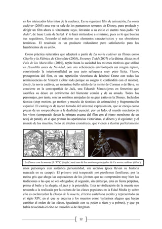 12
en los intrincados laberintos de la madurez. En su siguiente film de animación, La novia
cadáver (2005) esta vez se sale de los pantanosos terrenos de Disney, para producir y
dirigir un film ahora sí totalmente suyo, llevando a su estilo el cuento ruso-judío “El
dedo”, de Isaac Luria de Safed. Y lo hará imitándose a sí mismo, pues es lo que buscan
sus seguidores, llevando al máximo sus elementos característicos y sus obsesiones
temáticas. El resultado es un producto redundante pero satisfactorio para los
hambrientos de su estilo.
Como práctica reiterativa que adoptará a partir de La novia cadáver en filmes como
Charlie y la Fábrica de Chocolate (2005), Sweeney Todd (2007) o la última Alicia en el
País de las Maravillas (2010), repite hasta la saciedad los mismos motivos que utilizó
en Pesadilla antes de Navidad, con una vehemencia estereotipada sin ningún reparo,
convirtiendo la intertextualidad en una auto referencia muy poco lícita. Víctor,
protagonista del film, es una repetición victoriana de Ichabod Crane con todas las
reminiscencias de Vincent (sobre todo porque su suegro lo confundirá con el mismo).
Emily, la novia cadáver, un monstruo bello salido de la mente de Corman o de Bava, se
convierte en la contrapartida de Jack, una Eduardo Manostijeras en femenino que
sacrifica su deseo en detrimento del bienestar común y de su amado. Todos los
personajes, por tanto, son las sombras arrojadas de su gran éxito en la Disney. Incluidos
técnica (stop motion, go motion y mezcla de técnicas de animación) y fragmentación
espacial. El casting es de nuevo tomado del universo expresionista, que se encaja como
piezas de un rompecabezas a la dualidad espacial: por un lado, el mundo mecánico de
los vivos (comparado desde la primera escena del film con el ritmo monótono de un
reloj de pared), en el que priman las apariencias victorianas, el dinero y el egoísmo; y el
mundo de los muertos, lleno de efectos cromáticos, que vienen a ilustrar perfectamente
unos personajes con auténtica personalidad, sin secretos (pues llevan su historia
marcada en su cuerpo). El primero está traspasado por problemas familiares, por la
rutina gris que ahoga las aspiraciones de los jóvenes que no comprenden muy bien las
tradiciones a las que se ven obligados; el segundo, sin embargo, está en fiesta perpetua,
prima el baile y la alegría, el jazz y la psicodelia. Esta reivindicación de la muerte nos
recuerda a la realizada por la cultura de las clases populares en la Edad Media (y sobre
ello es esclarecedor la Danza de la muerte, el texto castellano escrito y representado en
el siglo XIV, en el que se encarna a los muertos como bailarines alegres que hacen
cambiar el orden de las clases, igualando con su poder a ricos y a pobres), y que ya
había resucitado el cine de Passolini o de Bergman.
La Danza con la muerte (S. XIV) (izqda.) será uno de los motivos principales de La novia cadáver (dcha.)
 