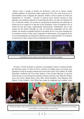 13
Burton vuelve a recoger el discurso de Beetlejuice: reírse de la muerte, restarle
seriedad mediante un tratamiento lúdico audiovisual. Para ello, toma técnicas de la
televisualidad, como el lenguaje del videoclip. Además, vuelve a repetir un cliché que
experimentó en Pesadilla…: convertir lo grotesco (una mascota muerta) en algo
adorable, como podemos apreciar en el personaje de Sobras, un calco casi hierático de
Zero. El director enseña a los jóvenes en una película de animación muy adulta que la
muerte de un ser amado no es algo por lo que lamentarse. Llena el imaginario con un
mundo del más allá alegre, argumentando ingenuamente, infantilmente, que lo que
importa son los hechos realizados en vida, los momentos compartidos con los seres
amados. Los muertos no pueden interferir en los planes de los vivos, pero consiguen por
un momento revertir el orden social, rompiendo el aburrimiento y los prejuicios de los
vivos, desencadenando una anarquía de libertad sexual y de pensamiento. Si un humano
se porta mal en vida, le espera el juicio implacable de los muertos.
Así pues, el estilo de Burton se asemeja a una tendencia común en muchos pintores
del panorama actual. El estilo lowbrow, conocido en España como surrealismo pop,
impregna el estilo de muchos cineastas del exceso (tales como Terry Gilliam, M. Night
Shyamalan, Guillermo del Toro, Peter Jackson o Juan Antonio Bayona), en diversas
líneas de ropa, en la cartelería de la industria del disco, del spot y del videoclip. Pintores
como Alex Gross, Brandt Peters, Chris Mars, David Stoupakis, Gary Baseman, Ron
English, Víctor Castillo o Eric White han creado un imaginario que combina varias
La deuda de La novia cadáver con Pesadilla antes de Navidad es evidente.
Pinturas (de izqda. a dcha.) de David Stoupakis, de Víctor Castillo y de Eric White, pintores del lowbrow, movimiento
que ha influido y sido influenciado en y por el cine.
 
