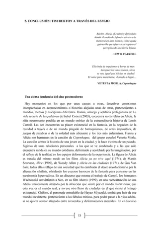 15
5. CONCLUSIÓN: TIM BURTON A TRAVÉS DEL ESPEJO
Recibe, Alicia, el cuento y deposítalo
donde el sueño de Infancia abraza a la
memoria en lazo místico, como ajada
guirnalda que ofrece a su regreso el
peregrino de una tierra lejana.
LEWIS CARROLL
Ella huía de espejismos y horas de mar.
Aeropuertos: unos vienen, otros
se van, igual que Alicias en ciudad.
El valor para marcharse, el miedo a llegar…
VETUSTA MORLA. Copenhague
Una cierta tendencia del cine postmoderno
Hay momentos en los que por unas causas u otras, descubres conexiones
insospechadas en acontecimientos o historias alejadas unas de otras, pertenecientes a
mundos, medios y disciplinas diferentes. Hanna, amarga y solitaria protagonista de La
vida secreta de las palabras de Isabel Coixet (2005), encuentra su correlato en Alicia, la
niña neuromante perdida en un mundo onírico de la extraordinaria historia de Lewis
Carroll. Las dos encuentran su placer existencial en la fantasía, en la negación de la
realidad a través o de un mundo plagado de barroquismos, de seres imposibles, de
juegos de palabras o de la soledad más alienante y los tics más enfermizos. Hanna y
Alicia son hermanas en la canción de Copenhague, del grupo español Vetusta Morla.
La canción centra la historia de una joven en la ciudad, y la hace víctima de un pasado,
fugitiva de unas relaciones personales a las que se ve condenada y a las que solo
encuentra salida en su mundo cotidiano, deformado y acolchado por la imaginación, por
el reflejo de la realidad en los espejos deformantes de la experiencia. La figura de Alicia
es tratada del mismo modo en los films Alicia ya no vive aquí (1974), de Martin
Scorsese, Alice (1990), de Woody Allen y Alicia en las ciudades (1974), de Gus Van
Sant, todas ellas reflejo de una sociedad que ha cambiado el deseo revolucionario por la
alienación nihilista, olvidando los excesos barrocos de la fantasía para centrarse en las
parsimonia hiperrealista. En un discurso que retoma el trabajo de Carroll, los hermanos
Wachowski convirtieron a Neo, en su film Matrix (1999), en una reencarnación de una
Alicia irónicamente aterrada por la atracción que siente por el mundo maravilloso, que
esta vez es el mundo real, y no ese otro lleno de ciudades en el que siente el letargo
existencial. Chihiro, el personaje entrañable de Hayao Miyazaki, tendrá que huir de ese
mundo inexistente, perteneciente a las fábulas míticas, para poder pasar a la vida adulta,
si no quiere acabar atrapada entre recuerdos y deformaciones mentales. En el discurso
 