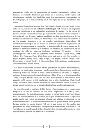 16
posmoderno, Alicia sufre la transmutación de mundos, confundiendo realidad con
fantasía, no pudiendo determinar qué mundo es el auténtico, siendo víctima del
simulacro que vaticinaba Jean Baudrillard y que tiene su resonancia contemporánea en
los videojuegos, en la televisualidad y en el cine digital de los que hablábamos más
arriba.
A través de figuras literarias como Roal Dahl, Maurice Sendak o Lewis Carroll, el cine
se ha servido para elaborar un rechazo hacia la imagen real, porque en ella no pueden
encontrar satisfacción a su melancólico sentimiento de pérdida. Por la carrera de
muchos cineastas ciertamente jóvenes, que mantienen los cimientos del cine comercial y
sobretodo del cine de autor, podemos establecer que hay una obsolescencia de los
modelos de representación realista, en detrimento de unas formas excesivas centradas o
en los mundos fantásticos o en los mundos materialmente hiperrealistas. El
determinismo tecnológico de los medios de expresión audiovisual ha provocado el
retorno a formas propias de la vanguardia y la postvanguardia de entre y posguerras. Se
retoman la abstracción temática y el mundo de los autómatas, de los maniquíes, de los
muñecos sin vida en universos totalmente artificiales. El escritor y crítico
cinematográfico Jordi Costa los denomina “niños póstumos”: Spike Jonze, Todd
Solonz, Wes Anderson, Chan- Wook Park (sobre todo por su obra Soy un cyborg),
Hayao Miyazaki, Henry Selick, Edgar Wright, Zack Snyder, Mathew Vaughn, Jean-
Pierre Jeunet o Michel Gondry. A ellos, como buen BoBo, podemos indudablemente
adscribir la carrera de Tim Burton.
Los niños disfuncionales son ahora adultos que abrazan una cultura de la inmadurez,
cineastas con inquietudes, obsesiones y patologías similares. Todos adoptan una forma
sintética y elíptica de concebir el relato, como las viñetas de un cómic. Al respecto,
debemos destacar como referentes indiscutibles a Chris Ware, y su desgarradora obra
Jimmy Corrigan; David Clowes, que en Ghost World elaboró el manifiesto de estos
pequeños noble savage; o Seth MacFarlane, con su obra Ventiladores Clyde. En el
dibujo, encuentran, tanto cineastas de animación como autores de cómics, la ventaja de
recrear un universo propio con la intención de alejarlo de la dolorosa imagen real.
La conexión actual en carteleras de Tim Burton y Wes Anderson no es casual, como
tampoco lo es que se conecten sus dos obras, adaptaciones de Carrol y Dahl,
respectivamente. La industria convierte su cine, su mirada hacia un universo virtual,
hacia los paraísos perdidos de la infancia, en un gran blockbuster donde el espectador
pueda invertir para recibir una respuesta efímera pero adictiva, precisamente por su
tratamiento mesiánico: el desvelamiento momentáneo de quiénes somos, de las grandes
heridas abiertas en nuestro interior. Tal vez lo que somos hoy, los adultos que
presumimos ser, tenga su resonancia en la perdida promesa terrenal de la infancia. Tal
vez la herida se agrande cuando el desvelo del artificio cinematográfico se diluya y nos
quede la verdad desnuda: ese paraíso no existió nunca.
 