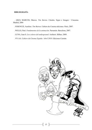17
BIBLIOGRAFÍA
. ARZA MARCOS, Marcos. Tim Burton. Cátedra. Signo e Imagen / Cineastas.
Madrid, 2004
. FERENCZI, Aurélien. Tim Burton. Cahiers du Cinema ediciones. París, 2007.
. WELLS, Paul. Fundamentos de la animación. Parramón. Barcelona, 2007.
. LUNA, Joan S. Los colores del underground. Astiberri. Bilbao, 2009.
. VV.AA. Cahiers du Cinema España / Abril 2010. Ediciones Caimán.
 