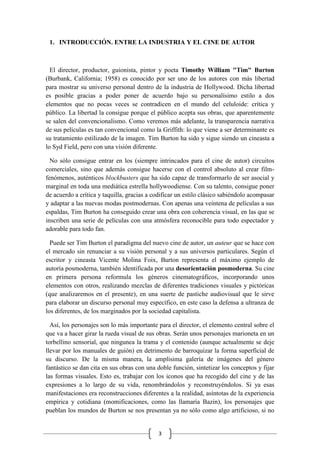 3
1. INTRODUCCIÓN. ENTRE LA INDUSTRIA Y EL CINE DE AUTOR
El director, productor, guionista, pintor y poeta Timothy William "Tim" Burton
(Burbank, California; 1958) es conocido por ser uno de los autores con más libertad
para mostrar su universo personal dentro de la industria de Hollywood. Dicha libertad
es posible gracias a poder poner de acuerdo bajo su personalísimo estilo a dos
elementos que no pocas veces se contradicen en el mundo del celuloide: crítica y
público. La libertad la consigue porque el público acepta sus obras, que aparentemente
se salen del convencionalismo. Como veremos más adelante, la transparencia narrativa
de sus películas es tan convencional como la Griffith: lo que viene a ser determinante es
su tratamiento estilizado de la imagen. Tim Burton ha sido y sigue siendo un cineasta a
lo Syd Field, pero con una visión diferente.
No sólo consigue entrar en los (siempre intrincados para el cine de autor) circuitos
comerciales, sino que además consigue hacerse con el control absoluto al crear film-
fenómenos, auténticos blockbusters que ha sido capaz de transformarlo de ser asocial y
marginal en toda una mediática estrella hollywoodiense. Con su talento, consigue poner
de acuerdo a crítica y taquilla, gracias a codificar un estilo clásico sabiéndolo acompasar
y adaptar a las nuevas modas postmodernas. Con apenas una veintena de películas a sus
espaldas, Tim Burton ha conseguido crear una obra con coherencia visual, en las que se
inscriben una serie de películas con una atmósfera reconocible para todo espectador y
adorable para todo fan.
Puede ser Tim Burton el paradigma del nuevo cine de autor, un auteur que se hace con
el mercado sin renunciar a su visión personal y a sus universos particulares. Según el
escritor y cineasta Vicente Molina Foix, Burton representa el máximo ejemplo de
autoría posmoderna, también identificada por una desorientación posmoderna. Su cine
en primera persona reformula los géneros cinematográficos, incorporando unos
elementos con otros, realizando mezclas de diferentes tradiciones visuales y pictóricas
(que analizaremos en el presente), en una suerte de pastiche audiovisual que le sirve
para elaborar un discurso personal muy específico, en este caso la defensa a ultranza de
los diferentes, de los marginados por la sociedad capitalista.
Así, los personajes son lo más importante para el director, el elemento central sobre el
que va a hacer girar la rueda visual de sus obras. Serán unos personajes marioneta en un
torbellino sensorial, que ningunea la trama y el contenido (aunque actualmente se deje
llevar por los manuales de guión) en detrimento de barroquizar la forma superficial de
su discurso. De la misma manera, la amplísima galería de imágenes del género
fantástico se dan cita en sus obras con una doble función, sintetizar los conceptos y fijar
las formas visuales. Esto es, trabajar con los iconos que ha recogido del cine y de las
expresiones a lo largo de su vida, renombrándolos y reconstruyéndolos. Si ya esas
manifestaciones era reconstrucciones diferentes a la realidad, asíntotas de la experiencia
empírica y cotidiana (momificaciones, como las llamaría Bazin), los personajes que
pueblan los mundos de Burton se nos presentan ya no sólo como algo artificioso, si no
 