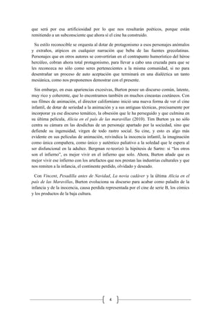 4
que será por esa artificiosidad por lo que nos resultarán poéticos, porque están
remitiendo a un subconsciente que ahora sí el cine ha construido.
Su estilo reconocible se orquesta al dotar de protagonismo a esos personajes anómalos
y extraños, atípicos en cualquier narración que beba de las fuentes grecolatinas.
Personajes que en otros autores se convertirían en el contrapunto humorístico del héroe
hercúleo, cobran ahora total protagonismo, para llevar a cabo una cruzada para que se
les reconozca no sólo como seres pertenecientes a la misma comunidad, si no para
desentrañar un proceso de auto aceptación que terminará en una dialéctica un tanto
mesiánica, como nos proponemos demostrar con el presente.
Sin embargo, en esas apariencias excesivas, Burton posee un discurso común, latente,
muy rico y coherente, que lo encontramos también en muchos cineastas coetáneos. Con
sus filmes de animación, el director californiano inició una nueva forma de ver el cine
infantil, de dotar de seriedad a la animación y a sus antiguas técnicas, precisamente por
incorporar ya ese discurso temático, la obsesión que le ha perseguido y que culmina en
su última película, Alicia en el país de las maravillas (2010). Tim Burton ya no sólo
centra su cámara en las desdichas de un personaje apartado por la sociedad, sino que
defiende su ingenuidad, virgen de todo rastro social. Su cine, y esto es algo más
evidente en sus películas de animación, reivindica la inocencia infantil, la imaginación
como única compañera, como único y auténtico paliativo a la soledad que le espera al
ser disfuncional en la adultez. Bergman re-teorizó la hipótesis de Sartre: si “los otros
son el infierno”, es mejor vivir en el infierno que solo. Ahora, Burton añade que es
mejor vivir ese infierno con los artefactos que nos prestan las industrias culturales y que
nos remiten a la infancia, el continente perdido, olvidado y deseado.
Con Vincent, Pesadilla antes de Navidad, La novia cadáver y la última Alicia en el
país de las Maravillas, Burton evoluciona su discurso para acabar como paladín de la
infancia y de la inocencia, causa perdida representada por el cine de serie B, los cómics
y los productos de la baja cultura.
 