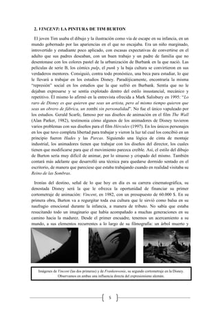 5
Imágenes de Vincent (las dos primeras) y de Frankenwenie, su segundo cortometraje en la Disney.
Observamos en ambas una influencia directa del expresionismo alemán.
2. VINCENT: LA PINTURA DE TIM BURTON
El joven Tim usaba el dibujo y la ilustración como vía de escape en su infancia, en un
mundo gobernado por las apariencias en el que no encajaba. Era un niño marginado,
introvertido y estudiante poco aplicado, con escasas expectativas de convertirse en el
adulto que sus padres deseaban, con un buen trabajo y un padre de familia que no
desentonase con los colores pastel de la urbanización de Burbank en la que nació. Las
películas de serie B, los cómics pulp, el punk y la baja cultura se convirtieron en sus
verdaderos mentores. Consiguió, contra todo pronóstico, una beca para estudiar, lo que
le llevará a trabajar en los estudios Disney. Paradójicamente, encontraría la misma
“represión” social en los estudios que la que sufrió en Burbank. Sentía que no le
dejaban expresarse y se sentía explotado dentro del estilo insustancial, mecánico y
repetitivo. Él mismo lo afirmó en la entrevista ofrecida a Mark Salisbury en 1995: “Lo
raro de Disney es que quieren que seas un artista, pero al mismo tiempo quieren que
seas un obrero de fábrica, un zombi sin personalidad”. No fue el único vapuleado por
los estudios. Gerald Scarfe, famoso por sus diseños de animación en el film The Wall
(Alan Parker, 1982), testimonia cómo algunos de los animadores de Disney tuvieron
varios problemas con sus diseños para el film Hércules (1997). En los únicos personajes
en los que tuvo completa libertad para trabajar y vieron la luz tal cual los concibió en un
principio fueron Hades y las Parcas. Siguiendo una lógica de cinta de montaje
industrial, los animadores tienen que trabajar con los diseños del director, los cuales
tienen que modificarse para que el movimiento parezca creíble. Así, el estilo del dibujo
de Burton sería muy difícil de animar, por lo sinuoso y crispado del mismo. También
contará más adelante que desarrolló una técnica para quedarse dormido sentado en el
escritorio, de manera que pareciese que estaba trabajando cuando en realidad visitaba su
Reino de las Sombras.
Ironías del destino, señal de lo que hoy en día es su carrera cinematográfica, su
denostada Disney será la que le ofrezca la oportunidad de financiar su primer
cortometraje de animación: Vincent, en 1982, con un presupuesto de 60.000 $. En su
primera obra, Burton va a regurgitar toda esa cultura que le sirvió como balsa en su
naufragio emocional durante la infancia, a manera de tributo. No sabía que estaba
resucitando todo un imaginario que había acompañado a muchas generaciones en su
camino hacia la madurez. Desde el primer encuadre, tenemos un acercamiento a su
mundo, a sus elementos recurrentes a lo largo de su filmografía: un árbol muerto y
 