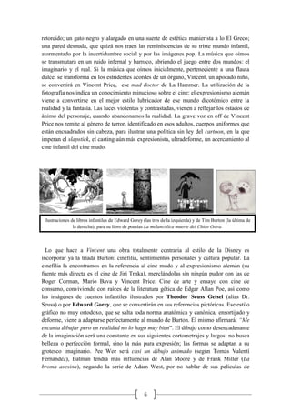 6
Ilustraciones de libros infantiles de Edward Gorey (las tres de la izquierda) y de Tim Burton (la última de
la derecha), para su libro de poesías La melancólica muerte del Chico Ostra.
retorcido; un gato negro y alargado en una suerte de estética manierista a lo El Greco;
una pared desnuda, que quizá nos traen las reminiscencias de su triste mundo infantil,
atormentado por la incertidumbre social y por las imágenes pop. La música que oímos
se transmutará en un ruido infernal y barroco, abriendo el juego entre dos mundos: el
imaginario y el real. Si la música que oímos inicialmente, perteneciente a una flauta
dulce, se transforma en los estridentes acordes de un órgano, Vincent, un apocado niño,
se convertirá en Vincent Price, ese mad doctor de La Hammer. La utilización de la
fotografía nos indica un conocimiento minucioso sobre el cine: el expresionismo alemán
viene a convertirse en el mejor estilo lubricador de ese mundo dicotómico entre la
realidad y la fantasía. Las luces violentas y contrastadas, vienen a reflejar los estados de
ánimo del personaje, cuando abandonamos la realidad. La grave voz en off de Vincent
Price nos remite al género de terror, identificado en esos adultos, cuerpos uniformes que
están encuadrados sin cabeza, para ilustrar una política sin ley del cartoon, en la que
imperan el slapstick, el casting aún más expresionista, ultradeforme, un acercamiento al
cine infantil del cine mudo.
Lo que hace a Vincent una obra totalmente contraria al estilo de la Disney es
incorporar ya la tríada Burton: cinefilia, sentimientos personales y cultura popular. La
cinefilia la encontramos en la referencia al cine mudo y al expresionismo alemán (su
fuente más directa es el cine de Jirí Trnka), mezclándolas sin ningún pudor con las de
Roger Corman, Mario Bava y Vincent Price. Cine de arte y ensayo con cine de
consumo, conviviendo con raíces de la literatura gótica de Edgar Allan Poe, así como
las imágenes de cuentos infantiles ilustrados por Theodor Seuss Geisel (alias Dr.
Seuss) o por Edward Gorey, que se convertirán en sus referencias pictóricas. Ese estilo
gráfico no muy ortodoxo, que se salta toda norma anatómica y canónica, ensortijado y
deforme, viene a adaptarse perfectamente al mundo de Burton. Él mismo afirmará: “Me
encanta dibujar pero en realidad no lo hago muy bien”. El dibujo como desencadenante
de la imaginación será una constante en sus siguientes cortometrajes y largos: no busca
belleza o perfección formal, sino la más pura expresión; las formas se adaptan a su
grotesco imaginario. Pee Wee será casi un dibujo animado (según Tomás Valentí
Fernández), Batman tendrá más influencias de Alan Moore y de Frank Miller (La
broma asesina), negando la serie de Adam West, por no hablar de sus películas de
 