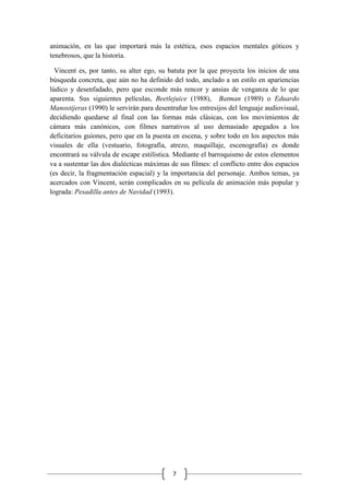 7
animación, en las que importará más la estética, esos espacios mentales góticos y
tenebrosos, que la historia.
Vincent es, por tanto, su alter ego, su batuta por la que proyecta los inicios de una
búsqueda concreta, que aún no ha definido del todo, anclado a un estilo en apariencias
lúdico y desenfadado, pero que esconde más rencor y ansias de venganza de lo que
aparenta. Sus siguientes películas, Beetlejuice (1988), Batman (1989) o Eduardo
Manostijeras (1990) le servirán para desentrañar los entresijos del lenguaje audiovisual,
decidiendo quedarse al final con las formas más clásicas, con los movimientos de
cámara más canónicos, con filmes narrativos al uso demasiado apegados a los
deficitarios guiones, pero que en la puesta en escena, y sobre todo en los aspectos más
visuales de ella (vestuario, fotografía, atrezo, maquillaje, escenografía) es donde
encontrará su válvula de escape estilística. Mediante el barroquismo de estos elementos
va a sustentar las dos dialécticas máximas de sus filmes: el conflicto entre dos espacios
(es decir, la fragmentación espacial) y la importancia del personaje. Ambos temas, ya
acercados con Vincent, serán complicados en su película de animación más popular y
lograda: Pesadilla antes de Navidad (1993).
 