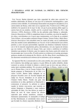 8
Imágenes del film donde se pueden
apreciar los resultados visuales de la
técnica del go motion.
3. PESADILLA ANTES DE NAVIDAD: LA POÉTICA DEL ESPACIO
FRAGMENTADO
Con Vincent, Burton demostró que tenía capacidad de sobra para convertir los
modelos edulcorados de Disney en una joya de la animación cinematográfica y para
construir iconos rebeldes. El cortometraje desencadenó una progresiva decadencia en su
carrera dentro de Disney, sobre todo con su siguiente obra, Frankenweenie (1984), que
reafirmó a los ejecutivos de la major la idea de que la joven promesa debía seguir su
carrera fuera de sus estudios. Aladdin and his wonderful lamp (1984), Pee Wee’s Big
Adventure (1985), Beetlejuice (1988), las dos películas sobre Batman y, sobretodo,
Eduardo Manostijeras (1990) le catapultaron hacia el estrellato, con éxito de taquilla y
de crítica, convirtiéndose en el nuevo gran cuentacuentos, en la línea de su coetáneo
Terry Gilliam, y de sus padres estilísticos Roger Corman, Terence Fisher y Mario Bava.
Eduardo Manostijeras está concebida como un cuento de hadas, con la confrontación
entre dos mundos (como adelantábamos en Vincent): el de la urbanización (con colores
pasteles y casas con poca personalidad, siguiendo una dinámica totalmente bauhaus)
con el de la mansión (arquitectura gótica, decimonónica, con una riqueza de texturas
que nos remiten a los filmes de Jacques Tati), que vienen a simbolizar el conflicto
dramático que propone el director, pues los espacios dan buena cuenta del carácter de
los personajes que viven en ellos. El estilo cartoon se evidencia en el casting, personajes
grotescos sacados de la pintura de Der Brücke o de Der Blaue Reiter, mezclándose con
las obsesiones surrealistas de la mímesis de los autómatas y de los maniquíes.
Su siguiente film iba a concienciarlo no sólo como estrella, sino como autor, vencedor
de la industria, hijo pródigo que regresa a la gran fábrica de sueños infantiles, donde
comenzó su carrera, de donde le echaron y contra la que no tuvo más que críticas y
malas (pero acertadas) palabras. No con pocos problemas, la Disney, viendo su éxito
con la Warner Bros y con la Twenty Century Fox,
decide proponer la financiación de un film a su
enfant terrible. Burton había trabajado en su
proyecto Pesadilla antes de Navidad después del
rodaje de Vincent, basándose en un poema de
Clement Clarke Moore. Viendo una gran veta
económica en su idea, aprobaron su financiación y
comenzaron el proyecto. La película se realizó
usando la técnica stop-motion, que consistía en
animar fotograma a fotograma a unos muñecos
articulados de látex. Era una técnica ya usada en
filmes de serie B, como recurso de efectos
especiales para animar monstruos, criaturas o
fenómenos paranormales. Es destacable el trabajo
de Ray Harryhausen, el considerado único auteur
que ha dado los efectos especiales (Roberto Cueto
 