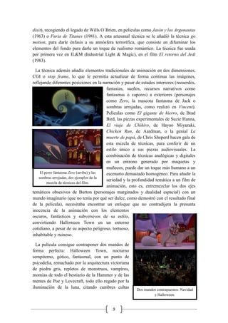 9
dixit), recogiendo el legado de Wills O´Brien, en películas como Jasón y los Argonautas
(1963) o Furia de Titanes (1981). A esta artesanal técnica se le añadió la técnica go
motion, para darle énfasis a su atmósfera terrorífica, que consiste en difuminar los
elementos del fondo para darle un toque de realismo romántico. La técnica fue usada
por primera vez en IL&M (Industrial Light & Magic), en el film El retorno del Jedi
(1983).
La técnica además añadía elementos tradicionales de animación en dos dimensiones,
CGI o stop frame, lo que le permitía actualizar de forma continua las imágenes,
reflejando diferentes posiciones en la narración y pasar de estados interiores (recuerdos,
fantasías, sueños, recursos narrativos como
fantasmas o vapores) a exteriores (personajes
como Zero, la mascota fantasma de Jack o
sombras arrojadas, como realizó en Vincent).
Películas como El gigante de hierro, de Brad
Bird, las piezas experimentales de Suzie Hanna,
El viaje de Chihiro, de Hayao Miyazaki,
Chicken Run, de Aardman, o la genial La
muerte de papá, de Chris Sheperd hacen gala de
esta mezcla de técnicas, para conferir de un
estilo único a sus piezas audiovisuales. La
combinación de técnicas analógicas y digitales
en un entrono generado por maquetas y
muñecos, puede dar un toque más humano a un
escenario demasiado homogéneo. Para añadir la
seriedad y la profundidad temática a un film de
animación, esto es, entremezclar los dos ejes
temáticos obsesivos de Burton (personajes marginados y dualidad espacial) con un
mundo imaginario (que no tenía por qué ser dulce, como demostró con el resultado final
de la película), necesitaba encontrar un enfoque que no contradijera la presunta
inocencia de la animación con los elementos
oscuros, fantásticos y subversivos de su estilo,
convirtiendo Halloween Town en un entorno
cotidiano, a pesar de su aspecto peligroso, tortuoso,
inhabitable y ruinoso.
La película consigue contraponer dos mundos de
forma perfecta: Halloween Town, nocturno
sempiterno, gótico, fantasmal, con un punto de
psicodelia, remachado por la arquitectura victoriana
de piedra gris, repletos de monstruos, vampiros,
momias de todo el bestiario de la Hammer y de las
mentes de Poe y Lovecraft, todo ello regado por la
iluminación de la luna, citando cumbres cultas
El perro fantasma Zero (arriba) y las
sombras arrojadas, dos ejemplos de la
mezcla de técnicas del film.
Dos mundos contrapuestos: Navidad
y Halloween.
 