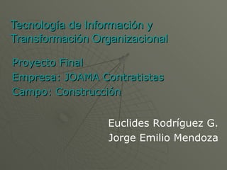Tecnología de Información y Transformación Organizacional Proyecto Final Empresa: JOAMA Contratistas Campo: Construcción Euclides Rodríguez G. Jorge Emilio Mendoza 