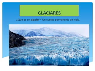 GLACIARES
¿Que es un glaciar? Un cuerpo permanente de hielo.
 