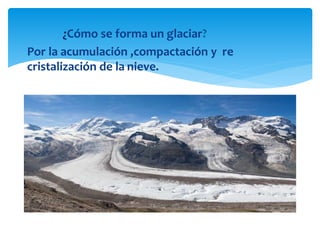 ¿Cómo se forma un glaciar?
Por la acumulación ,compactación y re
cristalización de la nieve.
 