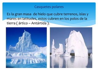 Casquetes polares
Es la gran masa de hielo que cubre terrenos, islas y
mares en latitudes, estos cubren en los polos de la
tierra ( ártico – Antártida ).
 