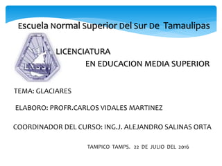 Escuela Normal Superior Del Sur De Tamaulipas
LICENCIATURA
EN EDUCACION MEDIA SUPERIOR
ELABORO: PROFR.CARLOS VIDALES MARTINEZ
COORDINADOR DEL CURSO: ING.J. ALEJANDRO SALINAS ORTA
TEMA: GLACIARES
TAMPICO TAMPS. 22 DE JULIO DEL 2016
 
