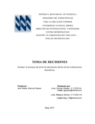 REPÚBLICA BOLIVARIANA DE VENEZUELA
MINISTERIO DEL PODER POPULAR
PARA LA EDUCACIÓN SUPERIOR
UNIVERSIDAD NACIONAL ABIERTA
DIRECCIÓN DE INVESTIGACIONES Y POSTGRADO
CENTRO METROPOLITANO
MAESTRÍA EN ADMINISTRACIÓN EDUCATIVA
TOMA DE DECISIONES (969)
TOMA DE DECISIONES
Analizar el proceso de toma de decisiones dentro de las instituciones
educativas.
Profesora: Realizado por:
Ana Ysolina Soto de Clavero Lcda. Carmen Gautier. V- 7.276.314
I mail: cjgautier@hotmail.com
Lcda. Milagros Gómez. V-17.435.172
I mail:milajo_79@hotmail.com
Mayo 2017
 