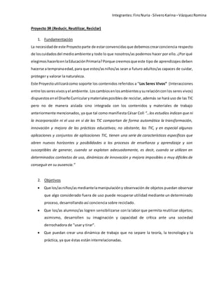 Integrantes: Fins Nuria - Silvero Karina – Vázquez Romina 
Proyecto 3R (Reducir, Reutilizar, Reciclar) 
1. Fundamentación 
La necesidad de este Proyecto parte de estar convencidas que debemos crear conciencia respecto 
de los cuidados del medio ambiente y todo lo que nosotros/as podemos hacer por ello. ¿Por qué 
elegimos hacerlo en la Educación Primaria? Porque creemos que este tipo de aprendizajes deben 
hacerse a temprana edad, para que estos/as niños/as sean a futuro adultos/as capaces de cuidar, 
proteger y valorar la naturaleza. 
Este Proyecto utilizará como soporte los contenidos referidos a “Los Seres Vivos” (Interacciones 
entre los seres vivos y el ambiente. Los cambios en los ambientes y su relación con los seres vivos) 
dispuestos en el Diseño Curricular y materiales posibles de reciclar, además se hará uso de las TIC 
pero no de manera aislada sino integrada con los contenidos y materiales de trabajo 
anteriormente mencionados, ya que tal como manifiesta César Coll “…los estudios indican que ni 
la incorporación ni el uso en sí de las TIC comportan de forma automática la transformación, 
innovación y mejora de las prácticas educativas; no obstante, las TIC, y en especial algunas 
aplicaciones y conjuntos de aplicaciones TIC, tienen una serie de características específicas que 
abren nuevos horizontes y posibilidades a los procesos de enseñanza y aprendizaje y son 
susceptibles de generar, cuando se explotan adecuadamente, es decir, cuando se utilizan en 
determinados contextos de uso, dinámicas de innovación y mejora imposibles o muy difíciles de 
conseguir en su ausencia.” 
2. Objetivos 
 Que los/as niños/as mediante la manipulación y observación de objetos puedan observar 
que algo considerado fuera de uso puede recuperar utilidad mediante un determinado 
proceso, desarrollando así conciencia sobre reciclado. 
 Que los/as alumnos/as logren sensibilizarse con la labor que permita reutilizar objetos; 
asimismo, desarrollen su imaginación y capacidad de crítica ante una sociedad 
derrochadora de "usar y tirar". 
 Que puedan crear una dinámica de trabajo que no separe la teoría, la tecnología y la 
práctica, ya que éstas están interrelacionadas. 
 