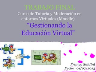 TRABAJO FINAL
Curso de Tutoría y Moderación en
entornos Virtuales (Moodle)
“Gestionando la
Educación Virtual”
Franco Soldini
Fecha: 01/07/2013
 