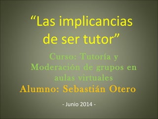 Alumno: Sebastián Otero
Curso: Tutoría y
Moderación de grupos en
aulas virtuales
“Las implicancias
de ser tutor”
- Junio 2014 -
 