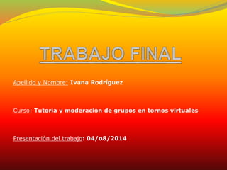 Apellido y Nombre: Ivana Rodríguez
Curso: Tutoría y moderación de grupos en tornos virtuales
Presentación del trabajo: 04/o8/2014
 