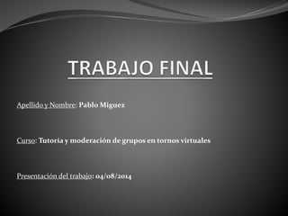 Apellido y Nombre: Pablo Miguez
Curso: Tutoría y moderación de grupos en tornos virtuales
Presentación del trabajo: 04/o8/2014
 