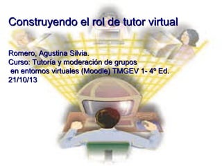 Construyendo el rol de tutor virtual
Romero, Agustina Silvia.
Curso: Tutoría y moderación de grupos
en entornos virtuales (Moodle) TMGEV 1- 4º Ed.
21/10/13

 