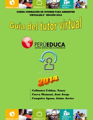 CURSO: FORMACIÓN DE TUTORES PARA AMBIENTES 
VIRTUALES-2° EDICIÓN 2014 
 Collantes Urbina, Nancy 
 Cueva Mamani, José Jorge 
 Coaquira Apaza, Jaime Javier 
FORMACIÓN DE TUTORES 2° EDICIÓN 2014 / Equipo de trabajo N° 2 
1 
 