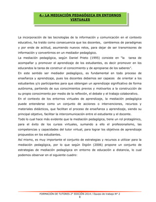 4.- LA MEDIACIÓN PEDAGÓGICA EN ENTORNOS 
VIRTUALES 
La incorporación de las tecnologías de la información y comunicación en el contexto 
educativo, ha traído como consecuencia que los docentes, cambiemos de paradigmas 
y por ende de actitud, asumiendo nuevos retos, para dejar de ser transmisores de 
información y convertirnos en un mediador pedagógico. 
La mediación pedagógica, según Daniel Prieto (1995) consiste en “la tarea de 
acompañar y promover el aprendizaje de los estudiantes, es decir promover en los 
educandos la tarea de construir el conocimiento y de apropiarse de los saberes”. 
En este sentido ser mediador pedagógico, es fundamental en todo proceso de 
enseñanza y aprendizaje, pues los docentes debemos ser capaces de orientar a los 
estudiantes y/o participantes para que obtengan un aprendizaje significativo de forma 
autónoma, partiendo de sus conocimientos previos y motivarlos a la construcción de 
su propio conocimiento por medio de la reflexión, el debate y el trabajo colaborativo. 
En el contexto de los entornos virtuales de aprendizaje, la mediación pedagógica 
puede entenderse como un conjunto de acciones o intervenciones, recursos y 
materiales didácticos, que facilitan el proceso de enseñanza y aprendizaje, siendo su 
principal objetivo, facilitar la intercomunicación entre el estudiante y el docente. 
Todo lo cual hace más evidente que la mediación pedagógica, tiene un rol protagónico, 
para el éxito de los cursos virtuales, sumando a ello el profesionalismo, las 
competencias y capacidades del tutor virtual, para lograr los objetivos de aprendizaje 
propuestos en los estudiantes. 
Así mismo, es muy importante el conjunto de estrategias y recursos a utilizar para la 
mediación pedagógica, por lo que según Digión (2006) propone un conjunto de 
estrategias de mediación pedagógica en entorno de educación a distancia, lo cual 
podemos observar en el siguiente cuadro: 
FORMACIÓN DE TUTORES 2° EDICIÓN 2014 / Equipo de trabajo N° 2 
8 
 